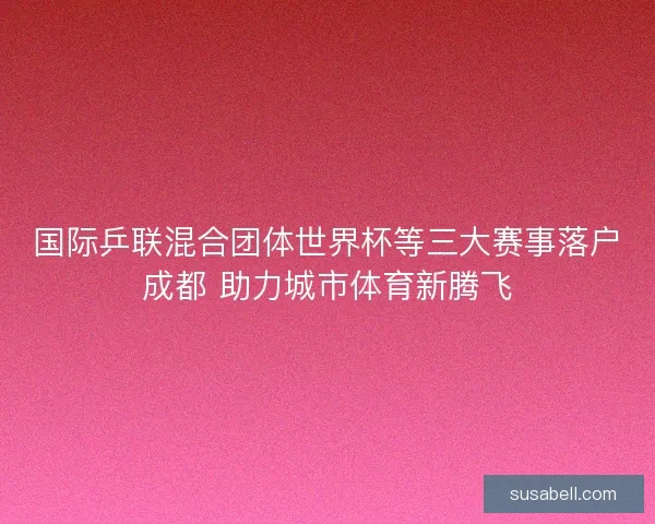 国际乒联混合团体世界杯等三大赛事落户成都 助力城市体育新腾飞