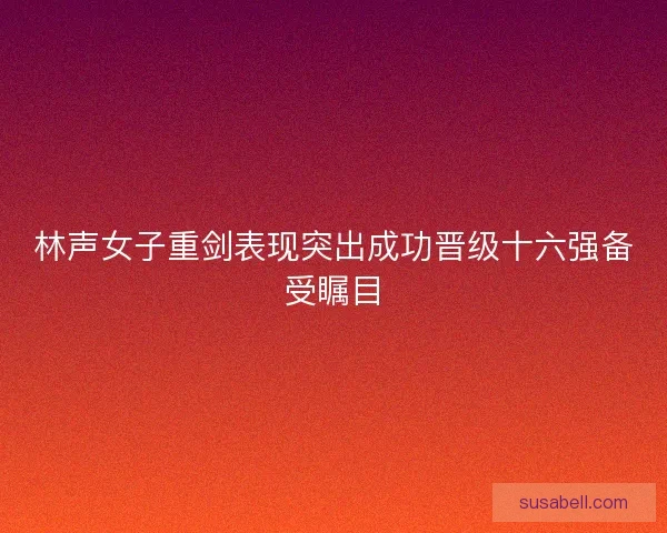 林声女子重剑表现突出成功晋级十六强备受瞩目