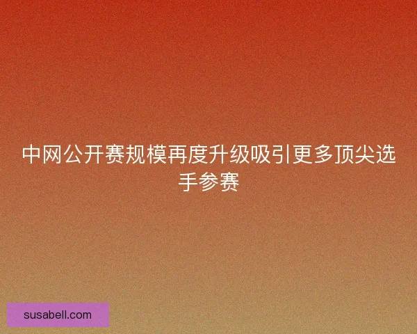 中网公开赛规模再度升级吸引更多顶尖选手参赛