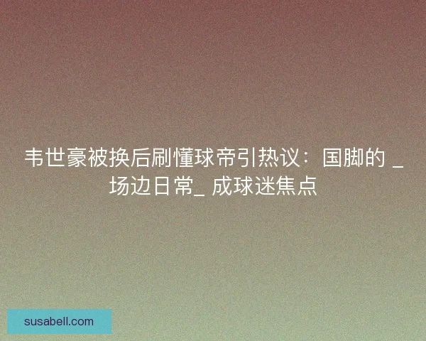 韦世豪被换后刷懂球帝引热议：国脚的 _场边日常_ 成球迷焦点