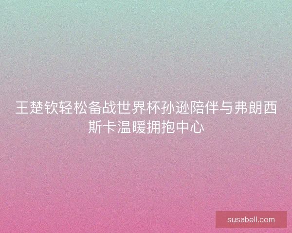 王楚钦轻松备战世界杯孙逊陪伴与弗朗西斯卡温暖拥抱中心