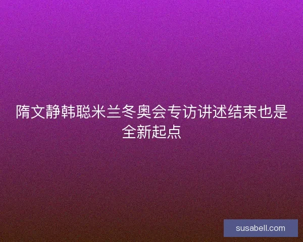 隋文静韩聪米兰冬奥会专访讲述结束也是全新起点