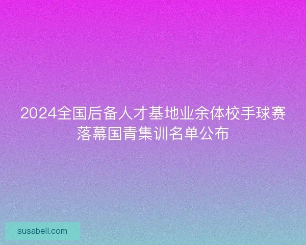 2024全国后备人才基地业余体校手球赛落幕国青集训名单公布 2024全国后备人才基地业余体校手球赛落幕国青集训名单公布